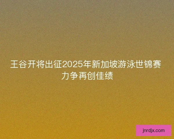 王谷开将出征2025年新加坡游泳世锦赛 力争再创佳绩