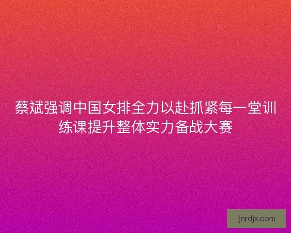 蔡斌强调中国女排全力以赴抓紧每一堂训练课提升整体实力备战大赛