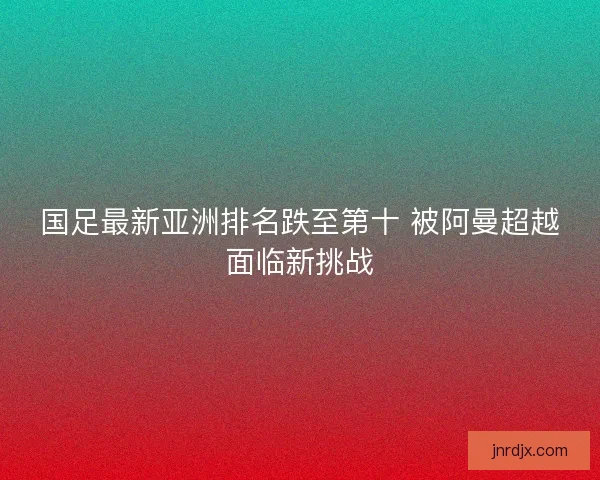 国足最新亚洲排名跌至第十 被阿曼超越面临新挑战