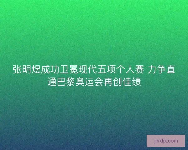 张明煜成功卫冕现代五项个人赛 力争直通巴黎奥运会再创佳绩